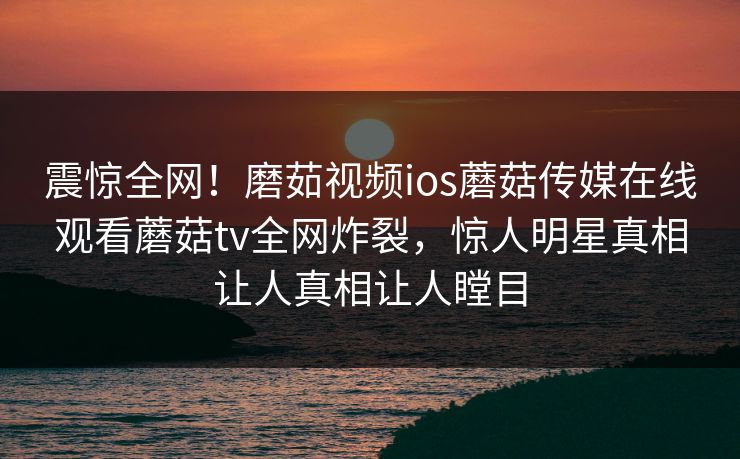 震惊全网！磨茹视频ios蘑菇传媒在线观看蘑菇tv全网炸裂，惊人明星真相让人真相让人瞠目