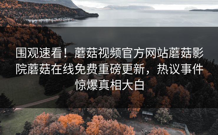 围观速看！蘑菇视频官方网站蘑菇影院蘑菇在线免费重磅更新，热议事件惊爆真相大白