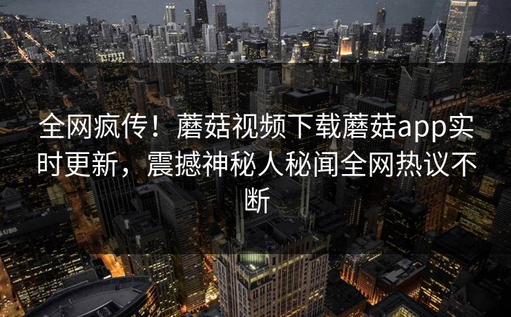 全网疯传！蘑菇视频下载蘑菇app实时更新，震撼神秘人秘闻全网热议不断