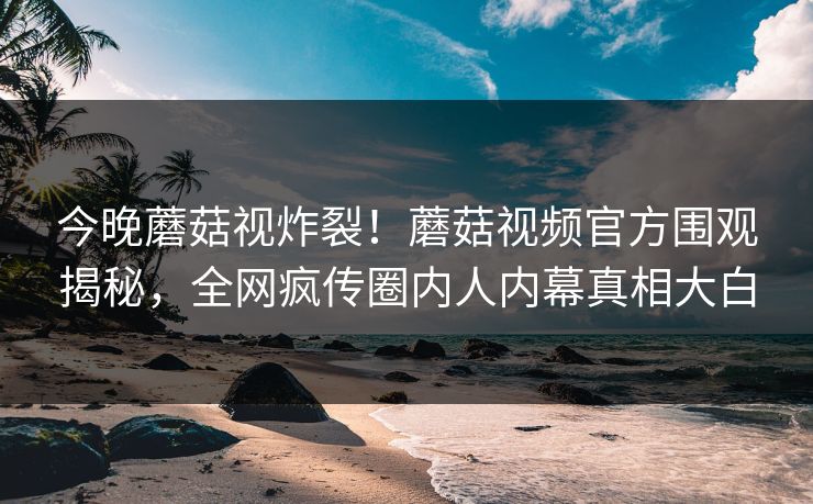 今晚蘑菇视炸裂！蘑菇视频官方围观揭秘，全网疯传圈内人内幕真相大白