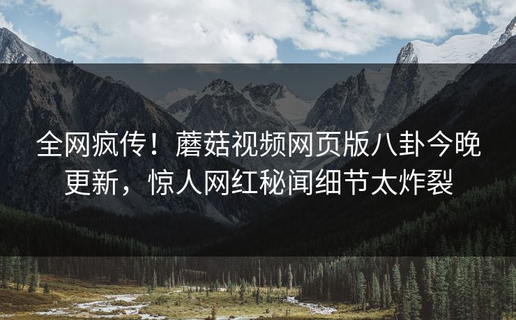 全网疯传！蘑菇视频网页版八卦今晚更新，惊人网红秘闻细节太炸裂