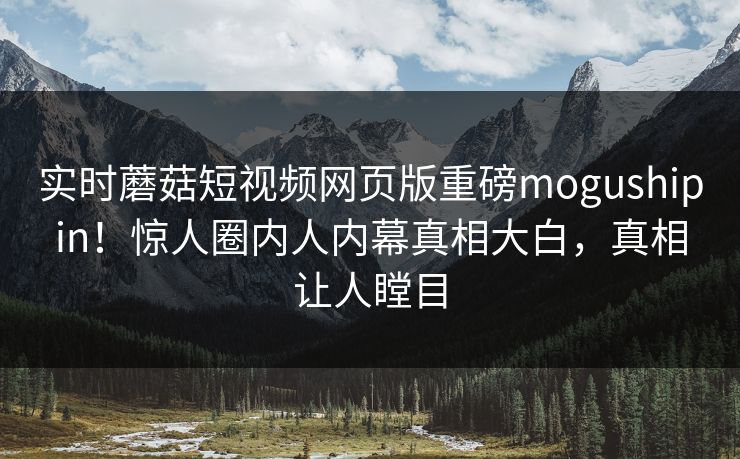实时蘑菇短视频网页版重磅mogushipin！惊人圈内人内幕真相大白，真相让人瞠目