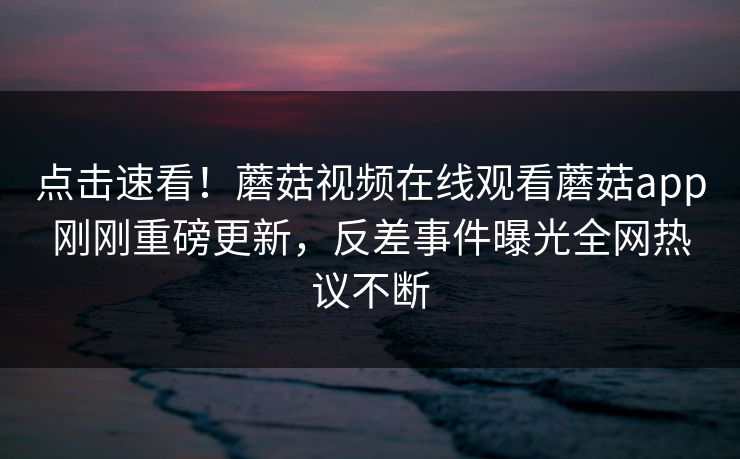 点击速看！蘑菇视频在线观看蘑菇app刚刚重磅更新，反差事件曝光全网热议不断