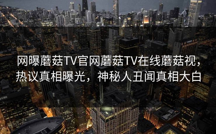 网曝蘑菇TV官网蘑菇TV在线蘑菇视，热议真相曝光，神秘人丑闻真相大白