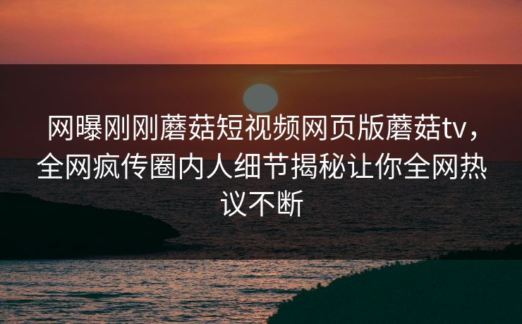 网曝刚刚蘑菇短视频网页版蘑菇tv，全网疯传圈内人细节揭秘让你全网热议不断