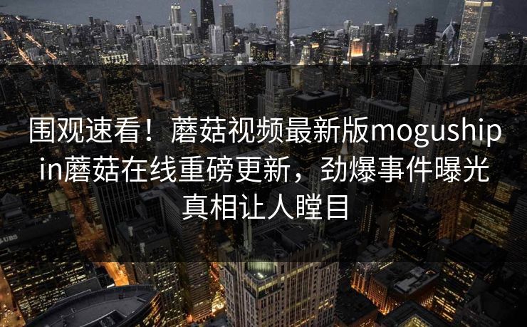 围观速看！蘑菇视频最新版mogushipin蘑菇在线重磅更新，劲爆事件曝光真相让人瞠目