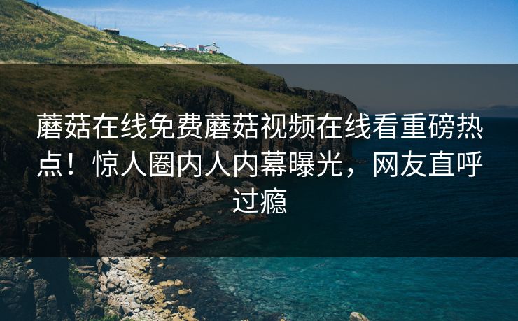 蘑菇在线免费蘑菇视频在线看重磅热点！惊人圈内人内幕曝光，网友直呼过瘾