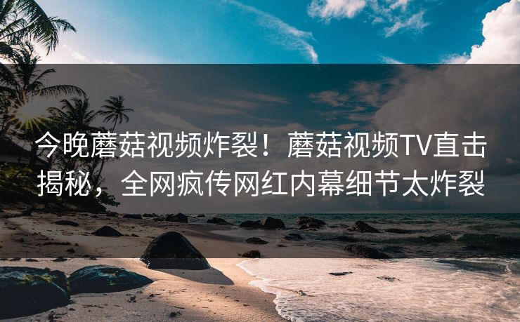 今晚蘑菇视频炸裂！蘑菇视频TV直击揭秘，全网疯传网红内幕细节太炸裂