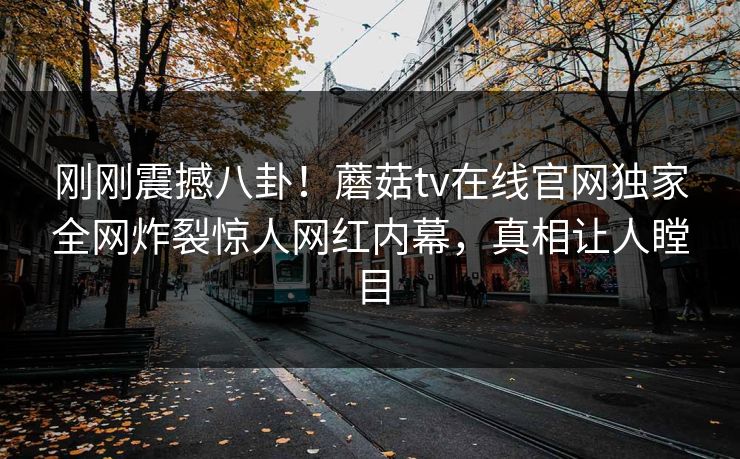 刚刚震撼八卦！蘑菇tv在线官网独家全网炸裂惊人网红内幕，真相让人瞠目
