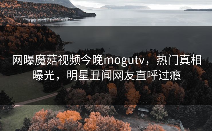 网曝魔菇视频今晚mogutv，热门真相曝光，明星丑闻网友直呼过瘾