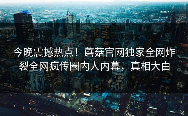 今晚震撼热点！蘑菇官网独家全网炸裂全网疯传圈内人内幕，真相大白