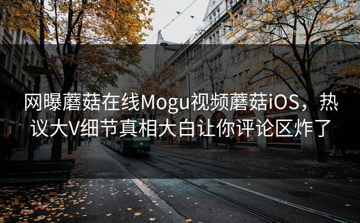网曝蘑菇在线Mogu视频蘑菇iOS，热议大V细节真相大白让你评论区炸了