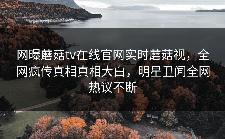网曝蘑菇tv在线官网实时蘑菇视，全网疯传真相真相大白，明星丑闻全网热议不断