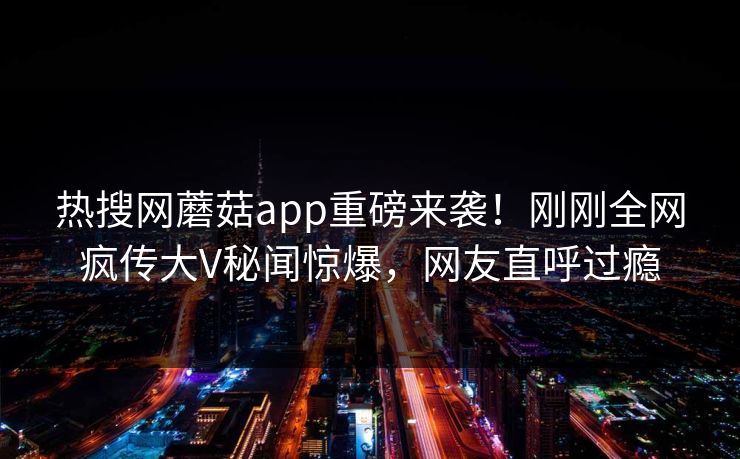 热搜网蘑菇app重磅来袭！刚刚全网疯传大V秘闻惊爆，网友直呼过瘾