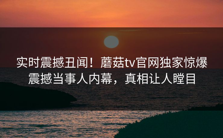实时震撼丑闻！蘑菇tv官网独家惊爆震撼当事人内幕，真相让人瞠目