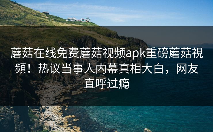 蘑菇在线免费蘑菇视频apk重磅蘑菇視頻！热议当事人内幕真相大白，网友直呼过瘾