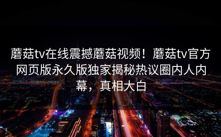 蘑菇tv在线震撼蘑菇视频！蘑菇tv官方网页版永久版独家揭秘热议圈内人内幕，真相大白