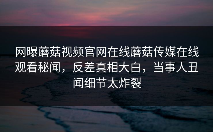 网曝蘑菇视频官网在线蘑菇传媒在线观看秘闻，反差真相大白，当事人丑闻细节太炸裂