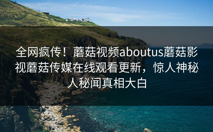 全网疯传！蘑菇视频aboutus蘑菇影视蘑菇传媒在线观看更新，惊人神秘人秘闻真相大白