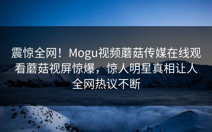 震惊全网！Mogu视频蘑菇传媒在线观看蘑菇视屏惊爆，惊人明星真相让人全网热议不断