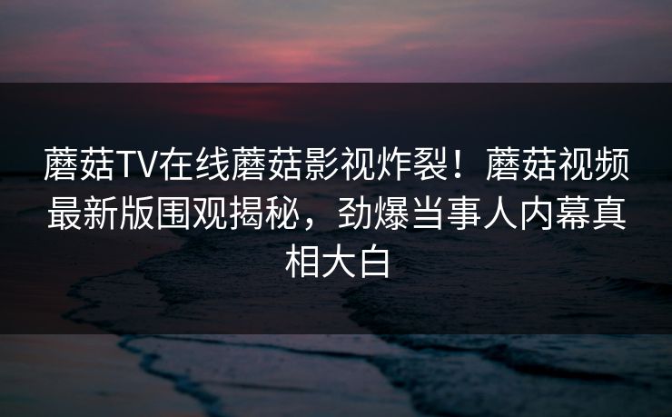 蘑菇TV在线蘑菇影视炸裂！蘑菇视频最新版围观揭秘，劲爆当事人内幕真相大白