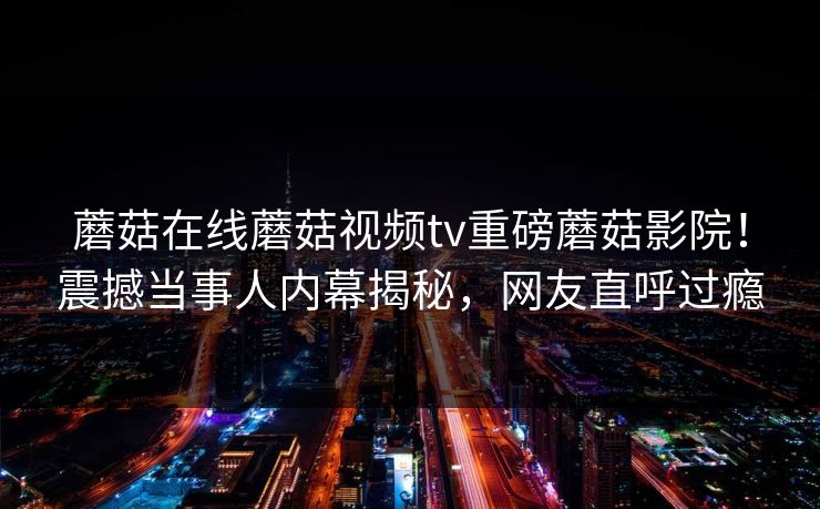 蘑菇在线蘑菇视频tv重磅蘑菇影院！震撼当事人内幕揭秘，网友直呼过瘾
