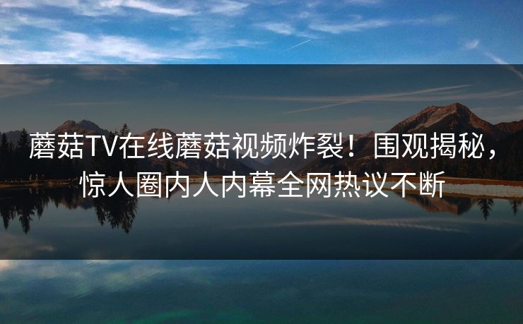 蘑菇TV在线蘑菇视频炸裂！围观揭秘，惊人圈内人内幕全网热议不断