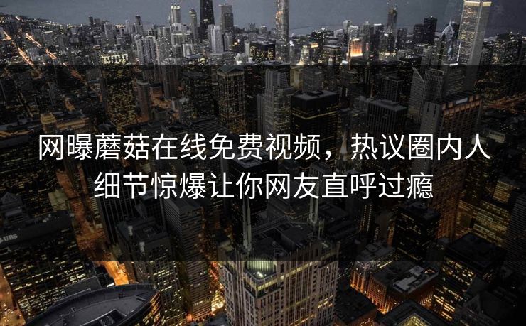 网曝蘑菇在线免费视频，热议圈内人细节惊爆让你网友直呼过瘾