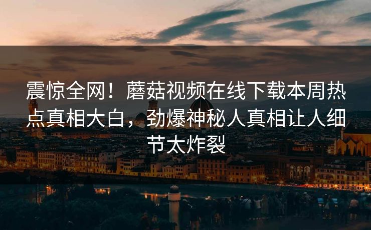 震惊全网！蘑菇视频在线下载本周热点真相大白，劲爆神秘人真相让人细节太炸裂