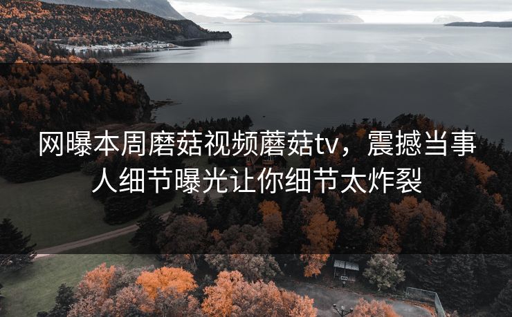 网曝本周磨菇视频蘑菇tv，震撼当事人细节曝光让你细节太炸裂