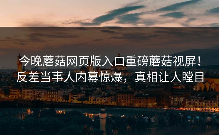 今晚蘑菇网页版入口重磅蘑菇视屏！反差当事人内幕惊爆，真相让人瞠目