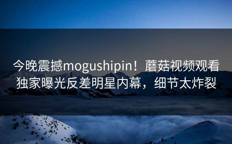 今晚震撼mogushipin！蘑菇视频观看独家曝光反差明星内幕，细节太炸裂