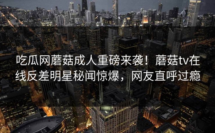 吃瓜网蘑菇成人重磅来袭！蘑菇tv在线反差明星秘闻惊爆，网友直呼过瘾