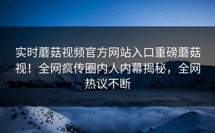 实时蘑菇视频官方网站入口重磅蘑菇视！全网疯传圈内人内幕揭秘，全网热议不断