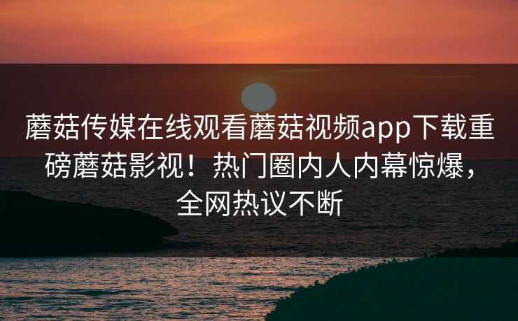 蘑菇传媒在线观看蘑菇视频app下载重磅蘑菇影视！热门圈内人内幕惊爆，全网热议不断