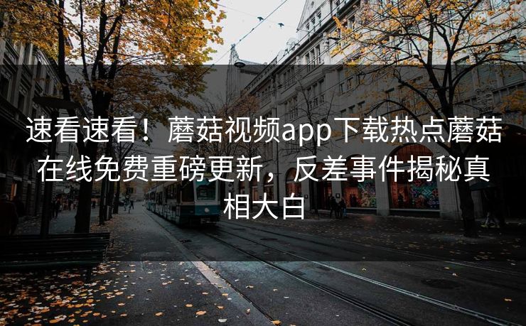 速看速看！蘑菇视频app下载热点蘑菇在线免费重磅更新，反差事件揭秘真相大白