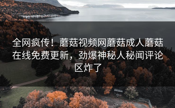 全网疯传！蘑菇视频网蘑菇成人蘑菇在线免费更新，劲爆神秘人秘闻评论区炸了