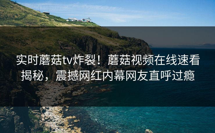 实时蘑菇tv炸裂！蘑菇视频在线速看揭秘，震撼网红内幕网友直呼过瘾