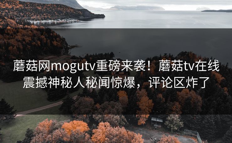 蘑菇网mogutv重磅来袭！蘑菇tv在线震撼神秘人秘闻惊爆，评论区炸了