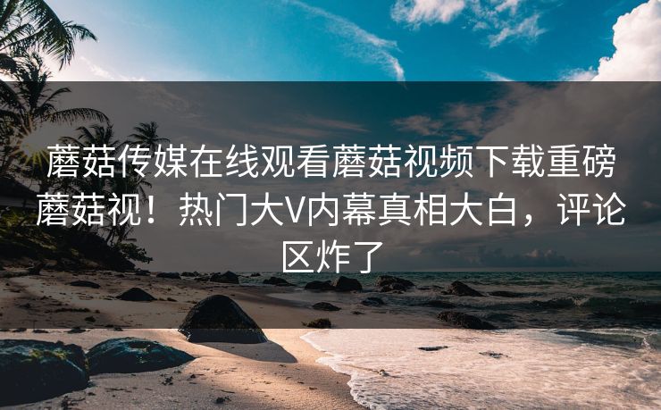 蘑菇传媒在线观看蘑菇视频下载重磅蘑菇视！热门大V内幕真相大白，评论区炸了