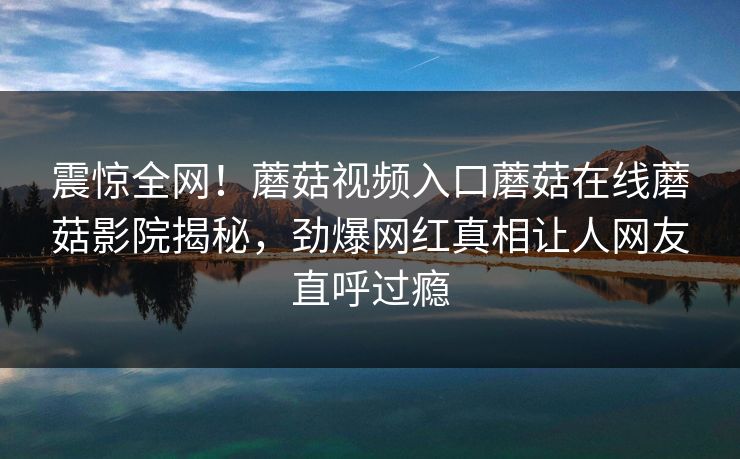 震惊全网！蘑菇视频入口蘑菇在线蘑菇影院揭秘，劲爆网红真相让人网友直呼过瘾