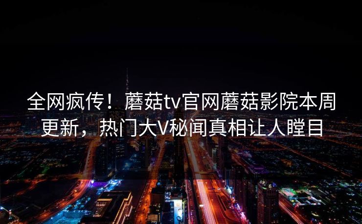 全网疯传！蘑菇tv官网蘑菇影院本周更新，热门大V秘闻真相让人瞠目