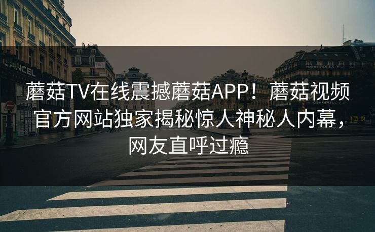 蘑菇TV在线震撼蘑菇APP！蘑菇视频官方网站独家揭秘惊人神秘人内幕，网友直呼过瘾