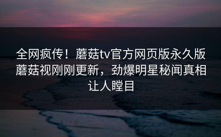 全网疯传！蘑菇tv官方网页版永久版蘑菇视刚刚更新，劲爆明星秘闻真相让人瞠目