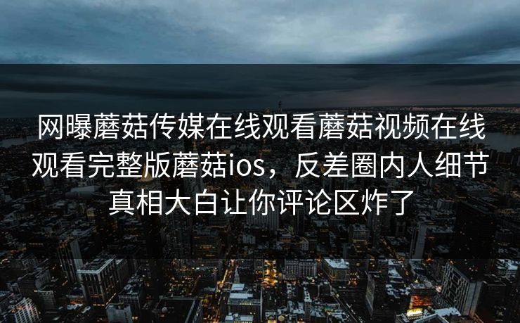 网曝蘑菇传媒在线观看蘑菇视频在线观看完整版蘑菇ios，反差圈内人细节真相大白让你评论区炸了