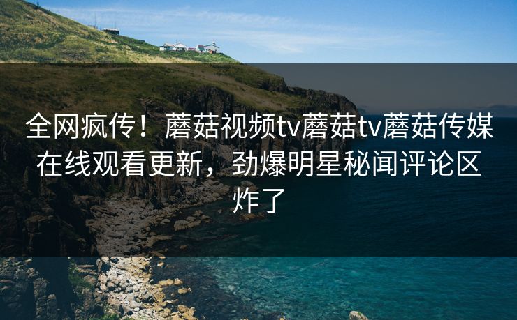 全网疯传！蘑菇视频tv蘑菇tv蘑菇传媒在线观看更新，劲爆明星秘闻评论区炸了