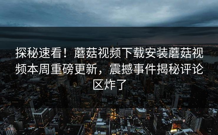 探秘速看！蘑菇视频下载安装蘑菇视频本周重磅更新，震撼事件揭秘评论区炸了
