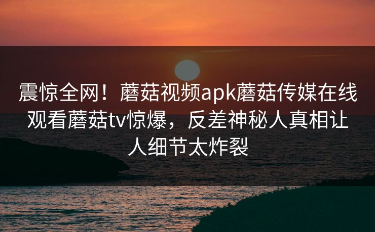 震惊全网！蘑菇视频apk蘑菇传媒在线观看蘑菇tv惊爆，反差神秘人真相让人细节太炸裂