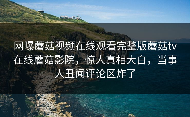 网曝蘑菇视频在线观看完整版蘑菇tv在线蘑菇影院，惊人真相大白，当事人丑闻评论区炸了