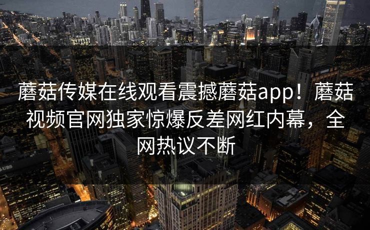 蘑菇传媒在线观看震撼蘑菇app！蘑菇视频官网独家惊爆反差网红内幕，全网热议不断